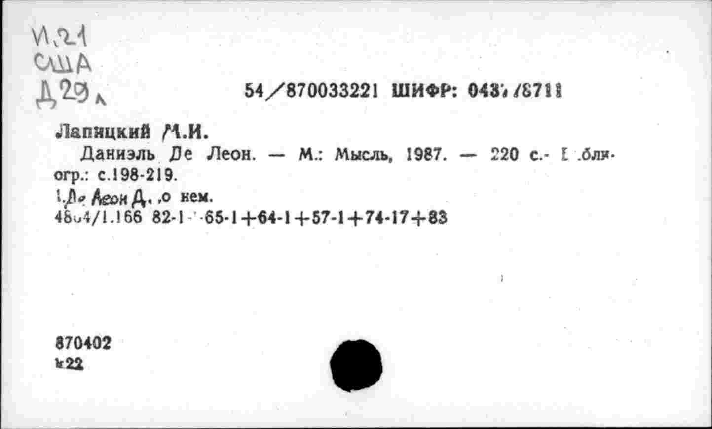 ﻿54/870033221 ШИФР: 043« /87П
УШ
Д*-%
Лапицкий М.И.
Даниэль Де Леон. — М.: Мысль, 1987. — 220 с.- I .бли-огр.: с. 198-219.
Аеои Д. -о нем.
48о4/1.166 82-1 65-1+64-1 +57-1+74-17+83
870402 Ь22